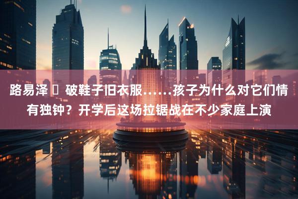 路易泽 ​破鞋子旧衣服……孩子为什么对它们情有独钟？开学后这场拉锯战在不少家庭上演