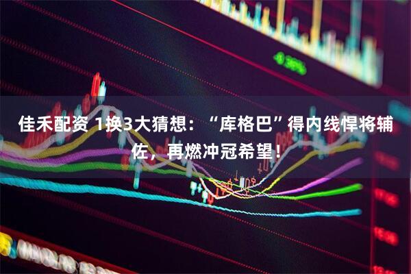 佳禾配资 1换3大猜想：“库格巴”得内线悍将辅佐，再燃冲冠希望！