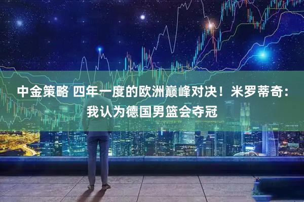 中金策略 四年一度的欧洲巅峰对决！米罗蒂奇：我认为德国男篮会夺冠