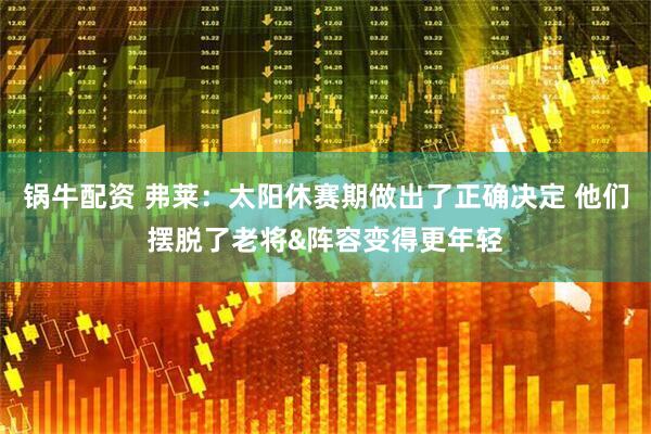 锅牛配资 弗莱：太阳休赛期做出了正确决定 他们摆脱了老将&阵容变得更年轻