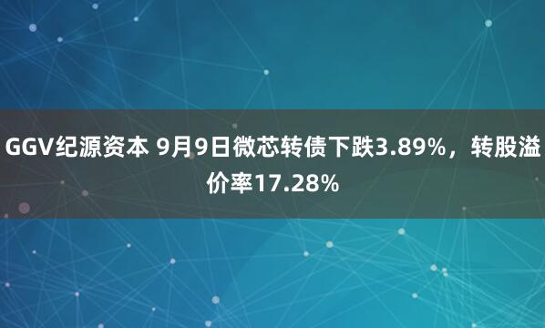 GGV纪源资本 9月9日微芯转债下跌3.89%，转股溢价率17.28%