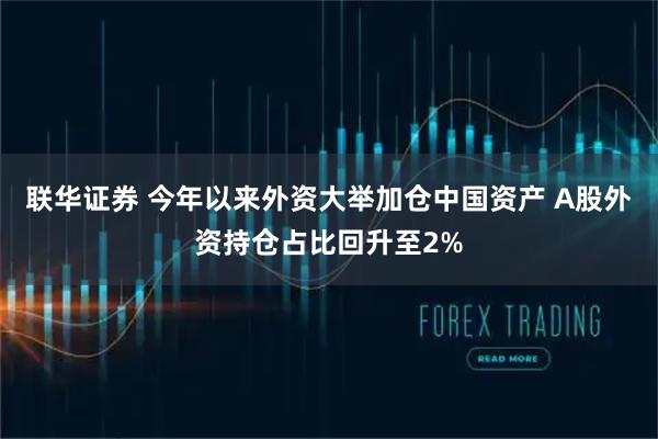 联华证券 今年以来外资大举加仓中国资产 A股外资持仓占比回升至2%