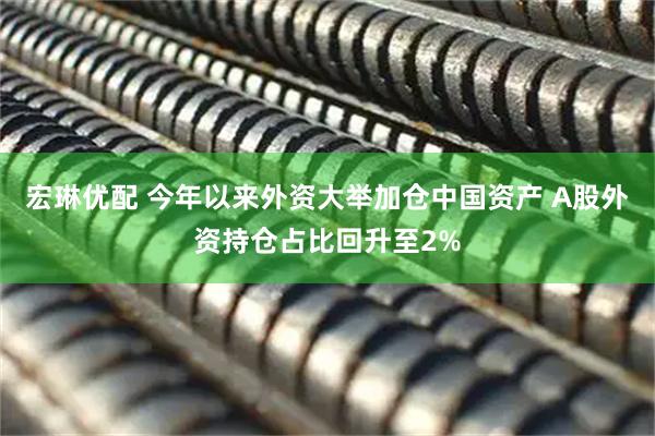 宏琳优配 今年以来外资大举加仓中国资产 A股外资持仓占比回升至2%