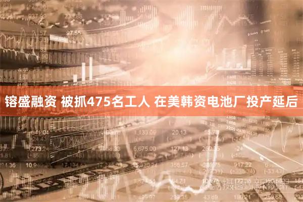 镕盛融资 被抓475名工人 在美韩资电池厂投产延后