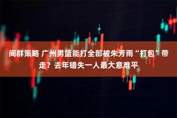 间群策略 广州男篮能打全部被朱芳雨“打包”带走？去年错失一人最大意难平