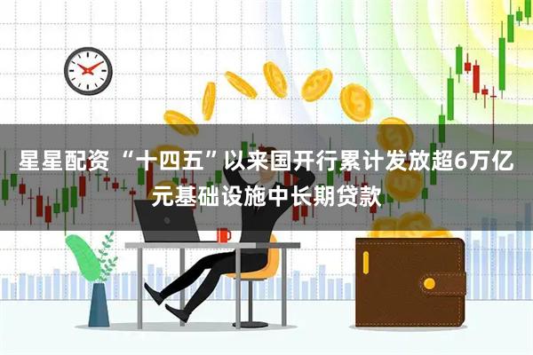 星星配资 “十四五”以来国开行累计发放超6万亿元基础设施中长期贷款