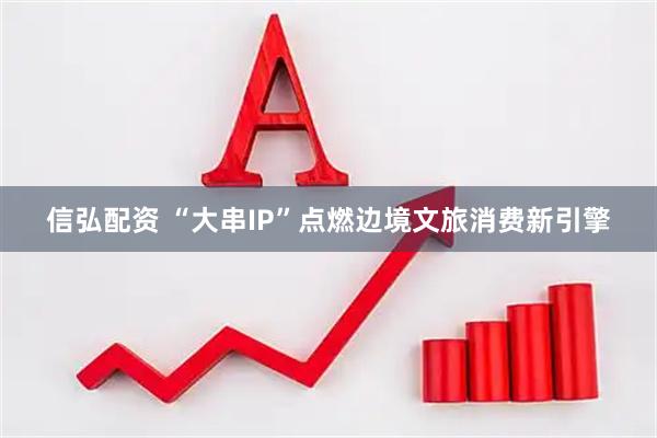 信弘配资 “大串IP”点燃边境文旅消费新引擎