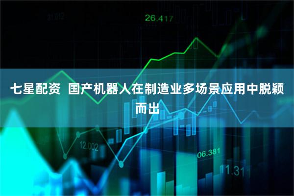 七星配资  国产机器人在制造业多场景应用中脱颖而出