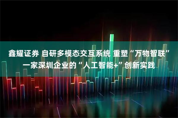 鑫耀证券 自研多模态交互系统 重塑“万物智联”一家深圳企业的“人工智能+”创新实践