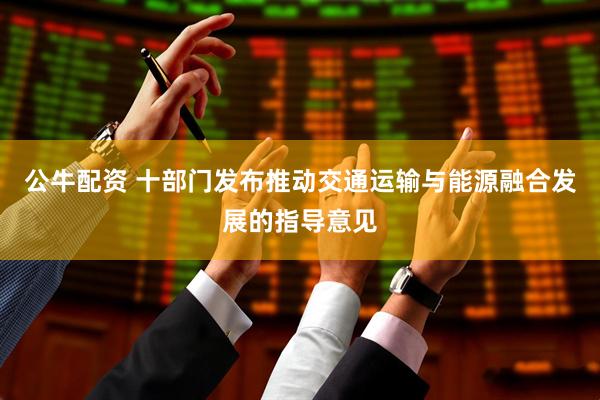 公牛配资 十部门发布推动交通运输与能源融合发展的指导意见