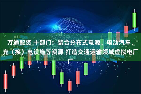 万通配资 十部门：聚合分布式电源、电动汽车、充（换）电设施等资源 打造交通运输领域虚拟电厂