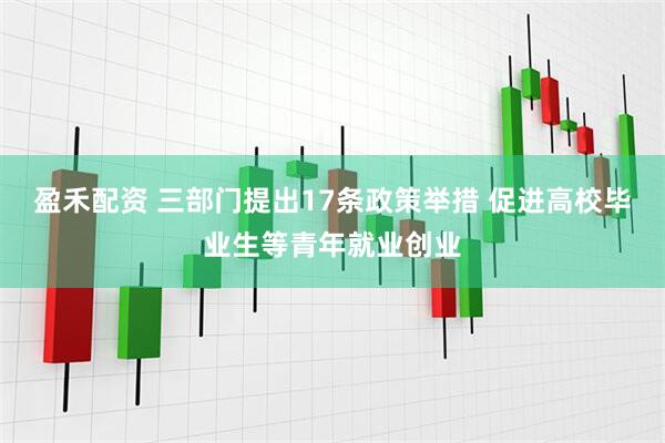 盈禾配资 三部门提出17条政策举措 促进高校毕业生等青年就业创业