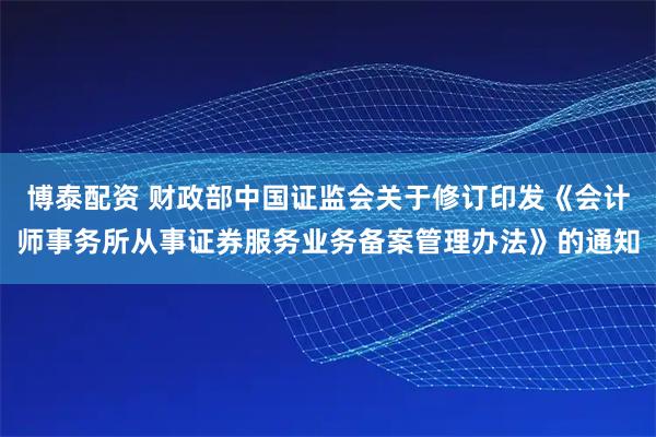 博泰配资 财政部中国证监会关于修订印发《会计师事务所从事证券服务业务备案管理办法》的通知