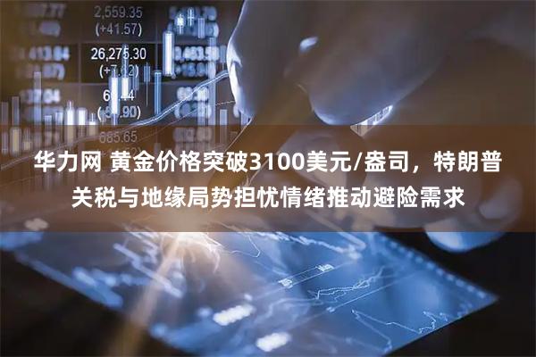 华力网 黄金价格突破3100美元/盎司，特朗普关税与地缘局势担忧情绪推动避险需求