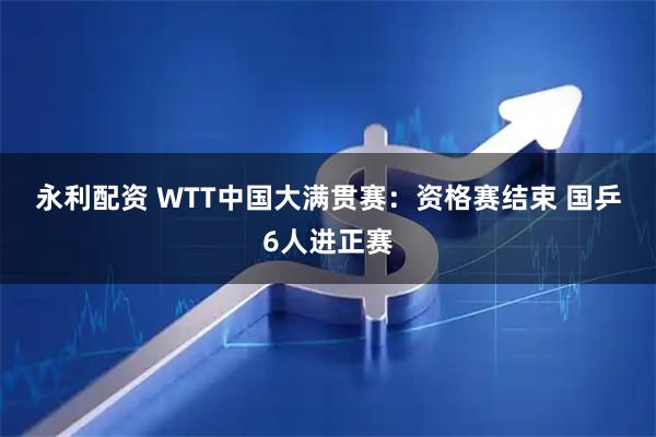 永利配资 WTT中国大满贯赛：资格赛结束&#32;国乒6人进正赛