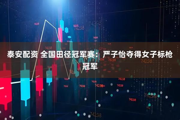 泰安配资 全国田径冠军赛：严子怡夺得女子标枪冠军