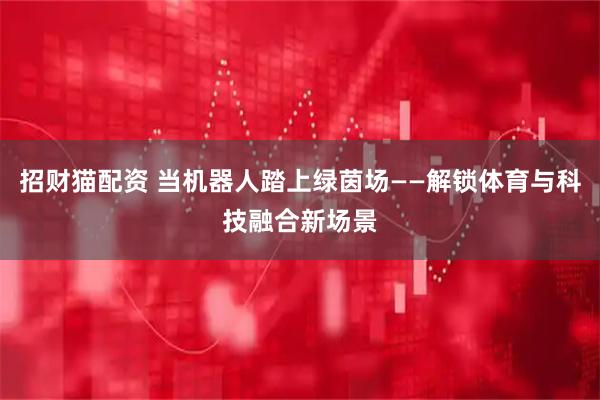 招财猫配资 当机器人踏上绿茵场——解锁体育与科技融合新场景