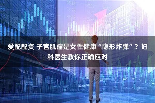 爱配配资 子宫肌瘤是女性健康“隐形炸弹”？妇科医生教你正确应对