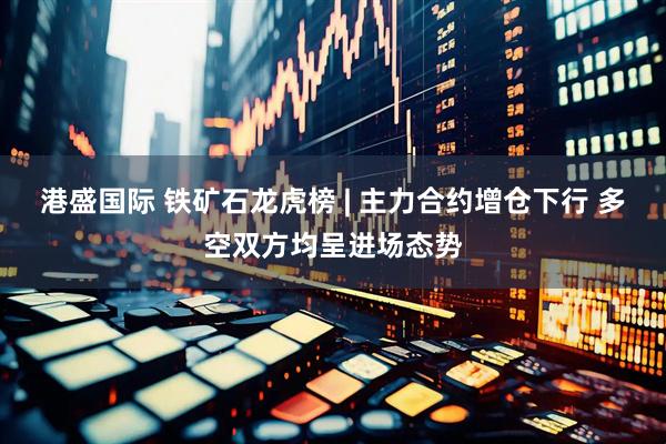 港盛国际 铁矿石龙虎榜 | 主力合约增仓下行 多空双方均呈进场态势