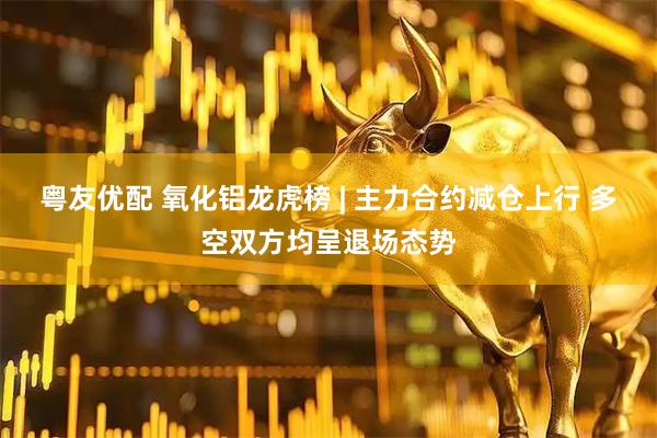 粤友优配 氧化铝龙虎榜 | 主力合约减仓上行 多空双方均呈退场态势