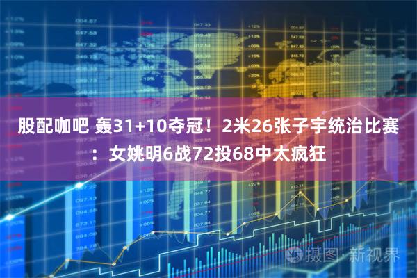 股配咖吧 轰31+10夺冠！2米26张子宇统治比赛：女姚明6战72投68中太疯狂