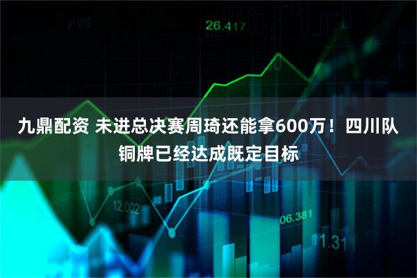 九鼎配资 未进总决赛周琦还能拿600万！四川队铜牌已经达成既定目标
