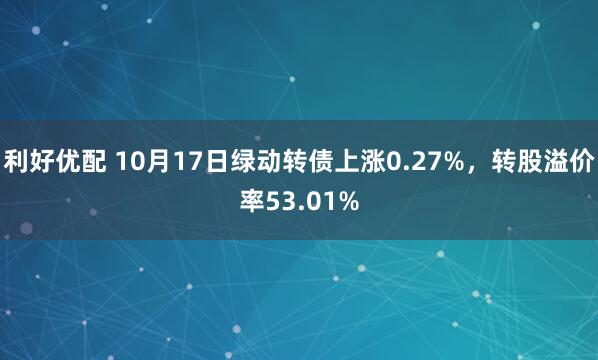 利好优配 10月17日绿动转债上涨0.27%，转股溢价率53.01%