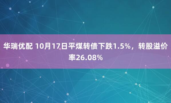 华瑞优配 10月17日平煤转债下跌1.5%,转股溢价率26.08%