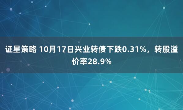 证星策略 10月17日兴业转债下跌0.31%,转股溢价率28.9%