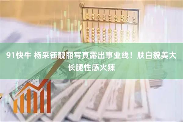 91快牛 杨采钰靓丽写真露出事业线！肤白貌美大长腿性感火辣