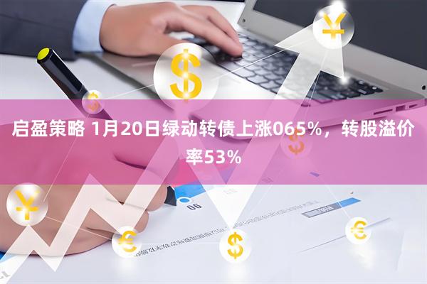 启盈策略 1月20日绿动转债上涨065%，转股溢价率53%