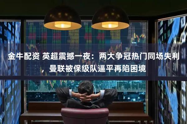 金牛配资 英超震撼一夜：两大争冠热门同场失利，曼联被保级队逼平再陷困境