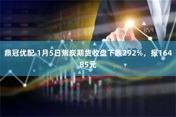 鼎冠优配 1月5日焦炭期货收盘下跌292%，报16485元