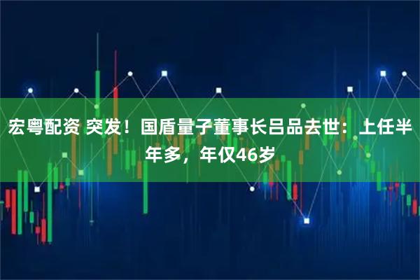 宏粤配资 突发！国盾量子董事长吕品去世：上任半年多，年仅46岁