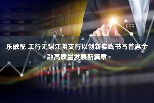 乐融配 工行无锡江阴支行以创新实践书写普惠金融高质量发展新篇章