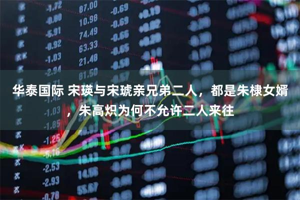 华泰国际 宋瑛与宋琥亲兄弟二人，都是朱棣女婿，朱高炽为何不允许二人来往