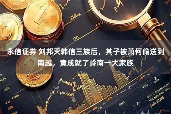 永信证券 刘邦灭韩信三族后，其子被萧何偷送到南越，竟成就了岭南一大家族