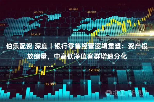 伯乐配资 深度｜银行零售经营逻辑重塑：资产投放缩量，中高低净值客群增速分化