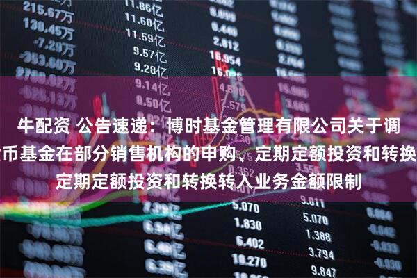 牛配资 公告速递:博时基金管理有限公司关于调整旗下博时外服货币基金在部分销售机构的申购、定期定额投资和转换转入业务金额限制