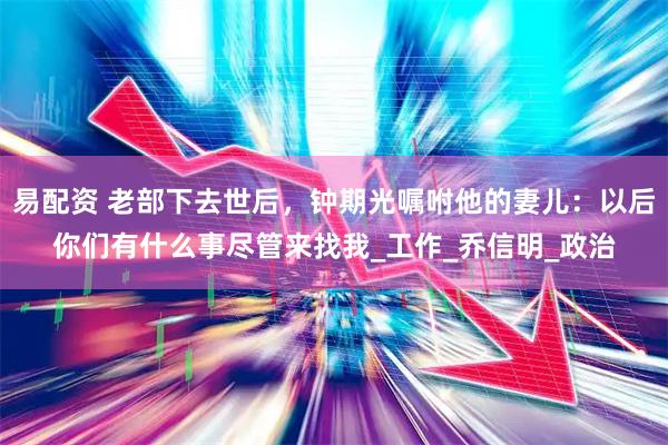 易配资 老部下去世后，钟期光嘱咐他的妻儿：以后你们有什么事尽管来找我_工作_乔信明_政治