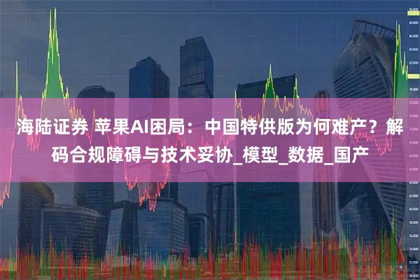 海陆证券 苹果AI困局：中国特供版为何难产？解码合规障碍与技术妥协_模型_数据_国产