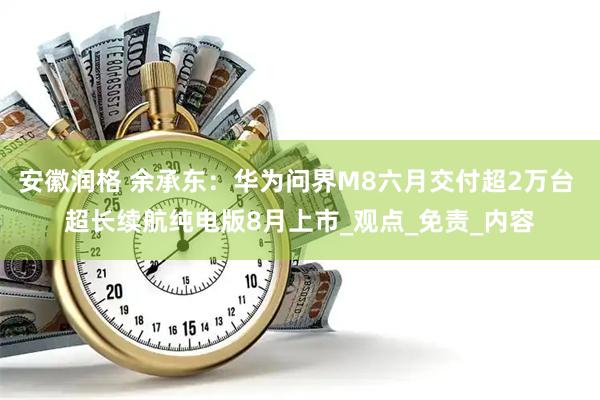 安徽润格 余承东：华为问界M8六月交付超2万台 超长续航纯电版8月上市_观点_免责_内容