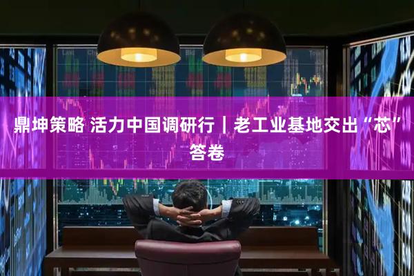 鼎坤策略 活力中国调研行｜老工业基地交出“芯”答卷