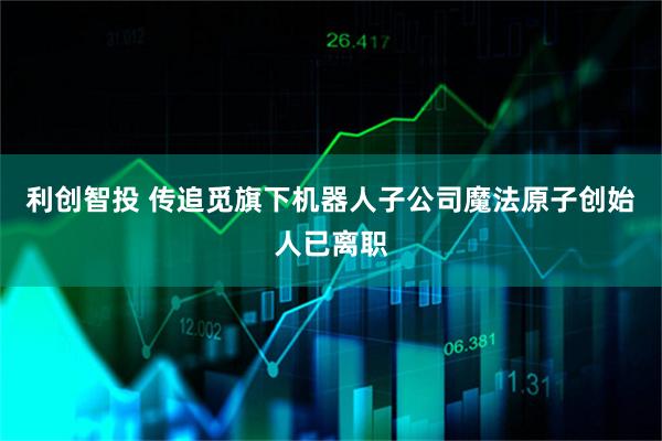 利创智投 传追觅旗下机器人子公司魔法原子创始人已离职