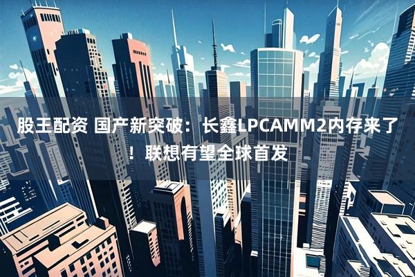 股王配资 国产新突破：长鑫LPCAMM2内存来了！联想有望全球首发